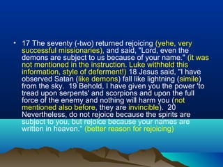 • 17 The seventy (-two) returned rejoicing (yehe, very
successful missionaries), and said, "Lord, even the
demons are subject to us because of your name." (it was
not mentioned in the instruction. Luke withheld this
information, style of deferment!) 18 Jesus said, "I have
observed Satan (like demons) fall like lightning (simile)
from the sky. 19 Behold, I have given you the power 'to
tread upon serpents' and scorpions and upon the full
force of the enemy and nothing will harm you (not
mentioned also before, they are invincible). 20
Nevertheless, do not rejoice because the spirits are
subject to you, but rejoice because your names are
written in heaven.“ (better reason for rejoicing)
 