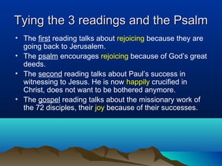 Tying the 3 readings and the PsalmTying the 3 readings and the Psalm
• The first reading talks about rejoicing because they are
going back to Jerusalem.
• The psalm encourages rejoicing because of God’s great
deeds.
• The second reading talks about Paul’s success in
witnessing to Jesus. He is now happily crucified in
Christ, does not want to be bothered anymore.
• The gospel reading talks about the missionary work of
the 72 disciples, their joy because of their successes.
 