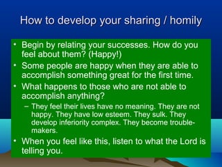 How to develop your sharing / homilyHow to develop your sharing / homily
• Begin by relating your successes. How do you
feel about them? (Happy!)
• Some people are happy when they are able to
accomplish something great for the first time.
• What happens to those who are not able to
accomplish anything?
– They feel their lives have no meaning. They are not
happy. They have low esteem. They sulk. They
develop inferiority complex. They become trouble-
makers.
• When you feel like this, listen to what the Lord is
telling you.
 