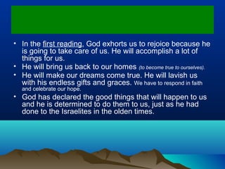• In the first reading, God exhorts us to rejoice because he
is going to take care of us. He will accomplish a lot of
things for us.
• He will bring us back to our homes (to become true to ourselves).
• He will make our dreams come true. He will lavish us
with his endless gifts and graces. We have to respond in faith
and celebrate our hope.
• God has declared the good things that will happen to us
and he is determined to do them to us, just as he had
done to the Israelites in the olden times.
 