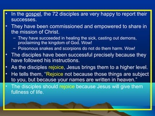 • In the gospel, the 72 disciples are very happy to report their
successes.
• They have been commissioned and empowered to share in
the mission of Christ.
– They have succeeded in healing the sick, casting out demons,
proclaiming the kingdom of God. Wow!
– Poisonous snakes and scorpions do not do them harm. Wow!
• The disciples have been successful precisely because they
have followed his instructions.
• As the disciples rejoice, Jesus brings them to a higher level.
• He tells them, “Rejoice not because those things are subject
to you, but because your names are written in heaven.”
• The disciples should rejoice because Jesus will give them
fullness of life.
 