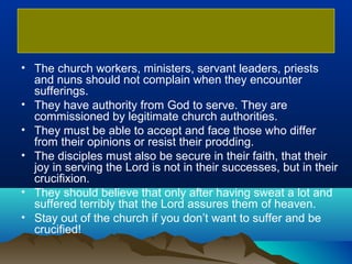 • The church workers, ministers, servant leaders, priests
and nuns should not complain when they encounter
sufferings.
• They have authority from God to serve. They are
commissioned by legitimate church authorities.
• They must be able to accept and face those who differ
from their opinions or resist their prodding.
• The disciples must also be secure in their faith, that their
joy in serving the Lord is not in their successes, but in their
crucifixion.
• They should believe that only after having sweat a lot and
suffered terribly that the Lord assures them of heaven.
• Stay out of the church if you don’t want to suffer and be
crucified!
 