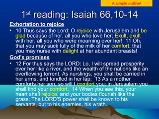 11stst
reading: Isaiah 66,10-14reading: Isaiah 66,10-14
Exhortation to rejoice
• 10 Thus says the Lord: O rejoice with Jerusalem and be
glad because of her, all you who love her; Exult, exult
with her, all you who were mourning over her! 11 Oh,
that you may suck fully of the milk of her comfort, that
you may nurse with delight at her abundant breasts!
God’s promises
• 12 For thus says the LORD: Lo, I will spread prosperity
over her like a river, and the wealth of the nations like an
overflowing torrent. As nurslings, you shall be carried in
her arms, and fondled in her lap; 13 As a mother
comforts her son, so will I comfort you; in Jerusalem you
shall find your comfort. 14 When you see this, your
heart shall rejoice, and your bodies flourish like the
grass; The LORD'S power shall be known to his
servants, but to his enemies, his wrath.
A simple outline!
 