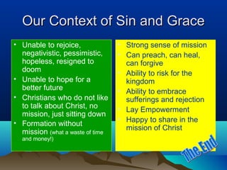 Our Context of Sin and GraceOur Context of Sin and Grace
• Unable to rejoice,
negativistic, pessimistic,
hopeless, resigned to
doom
• Unable to hope for a
better future
• Christians who do not like
to talk about Christ, no
mission, just sitting down
• Formation without
mission (what a waste of time
and money!)
• Strong sense of mission
• Can preach, can heal,
can forgive
• Ability to risk for the
kingdom
• Ability to embrace
sufferings and rejection
• Lay Empowerment
• Happy to share in the
mission of Christ
 