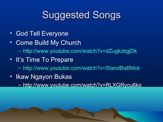 Suggested SongsSuggested Songs
• God Tell Everyone
• Come Build My Church
– http://www.youtube.com/watch?v=dZugkzkgjDk
• It’s Time To Prepare
– http://www.youtube.com/watch?v=SIandBaBMck
• Ikaw Ngayon Bukas
– http://www.youtube.com/watch?v=RLXGRycu6ko
 