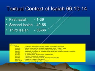 Textual Context of Isaiah 66:10-14Textual Context of Isaiah 66:10-14
• First Isaiah - 1-39
• Second Isaiah - 40-55
• Third Isaiah - 56-66
(Newsome)
56,1-8 A collection of statements dealing with the universal love of Yahweh
56,9 --57,21 Oracles concerning the sinfulness of the people and of Yahweh’s grace
58,1-14 Oracles concerning the importance of proper attitudes in worship
59,1-21 Statements concerning the sinfulness of the people and Yahweh’s promise of judgment
60,1-22 An oracle of salvation
61,1-11 An announcement of good tidings to the afflicted
62,1-12 Promises of Yahweh to Jerusalem
63,1-19 A declaration concerning Yahweh, the conqueror and judge
64.1-12 A prayer for Yahweh’s intervention
65,1--66,24 Further oracles of judgment and salvation
 