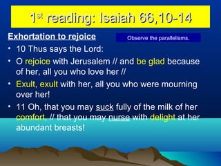 11stst
reading: Isaiah 66,10-14reading: Isaiah 66,10-14
Exhortation to rejoice
• 10 Thus says the Lord:
• O rejoice with Jerusalem // and be glad because
of her, all you who love her //
• Exult, exult with her, all you who were mourning
over her!
• 11 Oh, that you may suck fully of the milk of her
comfort, // that you may nurse with delight at her
abundant breasts!
Observe the parallelisms.
 