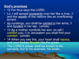 God’s promises
• 12 For thus says the LORD:
• Lo, I will spread prosperity over her like a river, //
and the wealth of the nations like an overflowing
torrent.
• As nurslings, you shall be carried in her arms, //
and fondled in her lap; (simile)
• 13 As a mother comforts her son, so will I
comfort you; // in Jerusalem you shall find your
comfort. (simile)
• 14 When you see this, your heart shall rejoice,
and your bodies flourish like the grass.
• The LORD'S power shall be known to his
servants, but to his enemies, his wrath.
 