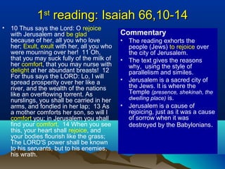 11stst
reading: Isaiah 66,10-14reading: Isaiah 66,10-14
• 10 Thus says the Lord: O rejoice
with Jerusalem and be glad
because of her, all you who love
her; Exult, exult with her, all you who
were mourning over her! 11 Oh,
that you may suck fully of the milk of
her comfort, that you may nurse with
delight at her abundant breasts! 12
For thus says the LORD: Lo, I will
spread prosperity over her like a
river, and the wealth of the nations
like an overflowing torrent. As
nurslings, you shall be carried in her
arms, and fondled in her lap; 13 As
a mother comforts her son, so will I
comfort you; in Jerusalem you shall
find your comfort. 14 When you see
this, your heart shall rejoice, and
your bodies flourish like the grass;
The LORD'S power shall be known
to his servants, but to his enemies,
his wrath.
Commentary
• The reading exhorts the
people (Jews) to rejoice over
the city of Jerusalem.
• The text gives the reasons
why, using the style of
parallelism and similes.
• Jerusalem is a sacred city of
the Jews. It is where the
Temple (presence, shekinah, the
dwelling place) is.
• Jerusalem is a cause of
rejoicing, just as it was a cause
of sorrow when it was
destroyed by the Babylonians.
 