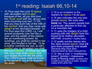 11stst
reading: Isaiah 66,10-14reading: Isaiah 66,10-14
• 10 Thus says the Lord: O rejoice
with Jerusalem and be glad
because of her, all you who love
her; Exult, exult with her, all you who
were mourning over her! 11 Oh,
that you may suck fully of the milk of
her comfort, that you may nurse with
delight at her abundant breasts! 12
For thus says the LORD: Lo, I will
spread prosperity over her like a
river, and the wealth of the nations
like an overflowing torrent. As
nurslings, you shall be carried in her
arms, and fondled in her lap; 13 As
a mother comforts her son, so will I
comfort you; in Jerusalem you shall
find your comfort. 14 When you see
this, your heart shall rejoice, and
your bodies flourish like the grass;
The LORD'S power shall be known
to his servants, but to his enemies,
his wrath.
• V.10 is an invitation to the
readers to rejoice // to be glad.
• V.10 also indicates the one who
should rejoice: the ones who
love her. The Jewish people had
a particular affection to this city
on a mountain top.
• V.11 uses the imagery of a child
sucking milk with delight from the
breast of its mother abundant
with milk. (breastfed = healthy baby)
• V.12 spells out the reason why
the Jews should rejoice: God will
give them prosperity and wealth
(because they have been
impoverished by their conquerors).
• V.12 “like a river” // “overflowing
torrent” (simile) = impressive
body of flowing water (endless flow
of gallons and gallons of water, endless
supply which gives life)
 