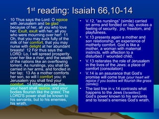 11stst
reading: Isaiah 66,10-14reading: Isaiah 66,10-14
• 10 Thus says the Lord: O rejoice
with Jerusalem and be glad
because of her, all you who love
her; Exult, exult with her, all you
who were mourning over her! 11
Oh, that you may suck fully of the
milk of her comfort, that you may
nurse with delight at her abundant
breasts! 12 For thus says the
LORD: Lo, I will spread prosperity
over her like a river, and the wealth
of the nations like an overflowing
torrent. As nurslings, you shall be
carried in her arms, and fondled in
her lap; 13 As a mother comforts
her son, so will I comfort you; in
Jerusalem you shall find your
comfort. 14 When you see this,
your heart shall rejoice, and your
bodies flourish like the grass; The
LORD'S power shall be known to
his servants, but to his enemies,
his wrath.
• V.12, “as nurslings” (simile) carried
on arms and fondled on lap, evokes a
feeling of security, joy, freedom, and
playfulness.
• V.13 presents again a mother and
son relationship, an experience of
motherly comfort. God is like a
mother, a woman with maternal
instincts, with affection to a
disturbed / wounded child.
• V.13 reiterates the role of Jerusalem
in the lives of the Jews: a place of
comfort (consolation)
• V.14 is an assurance that God’s
promise will come true (your heart will
rejoice // you bodies will flourish like grass
(simile)).
• The last line in v.14 contrasts what
happens to the Jews (Israelites):
God’s power known to his servants
and to Israel’s enemies God’s wrath.
 