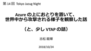 Azure の上におとりを置いて、
世界中から攻撃される様子を観察した話
（と、少し VTAP の話）
吉松 龍輝
2018/10/24
第 14 回 Tokyo Jazug Night
 