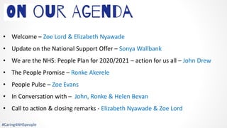 • Welcome – Zoe Lord & Elizabeth Nyawade
• Update on the National Support Offer – Sonya Wallbank
• We are the NHS: People Plan for 2020/2021 – action for us all – John Drew
• The People Promise – Ronke Akerele
• People Pulse – Zoe Evans
• In Conversation with – John, Ronke & Helen Bevan
• Call to action & closing remarks - Elizabeth Nyawade & Zoe Lord
#Caring4NHSpeople
 