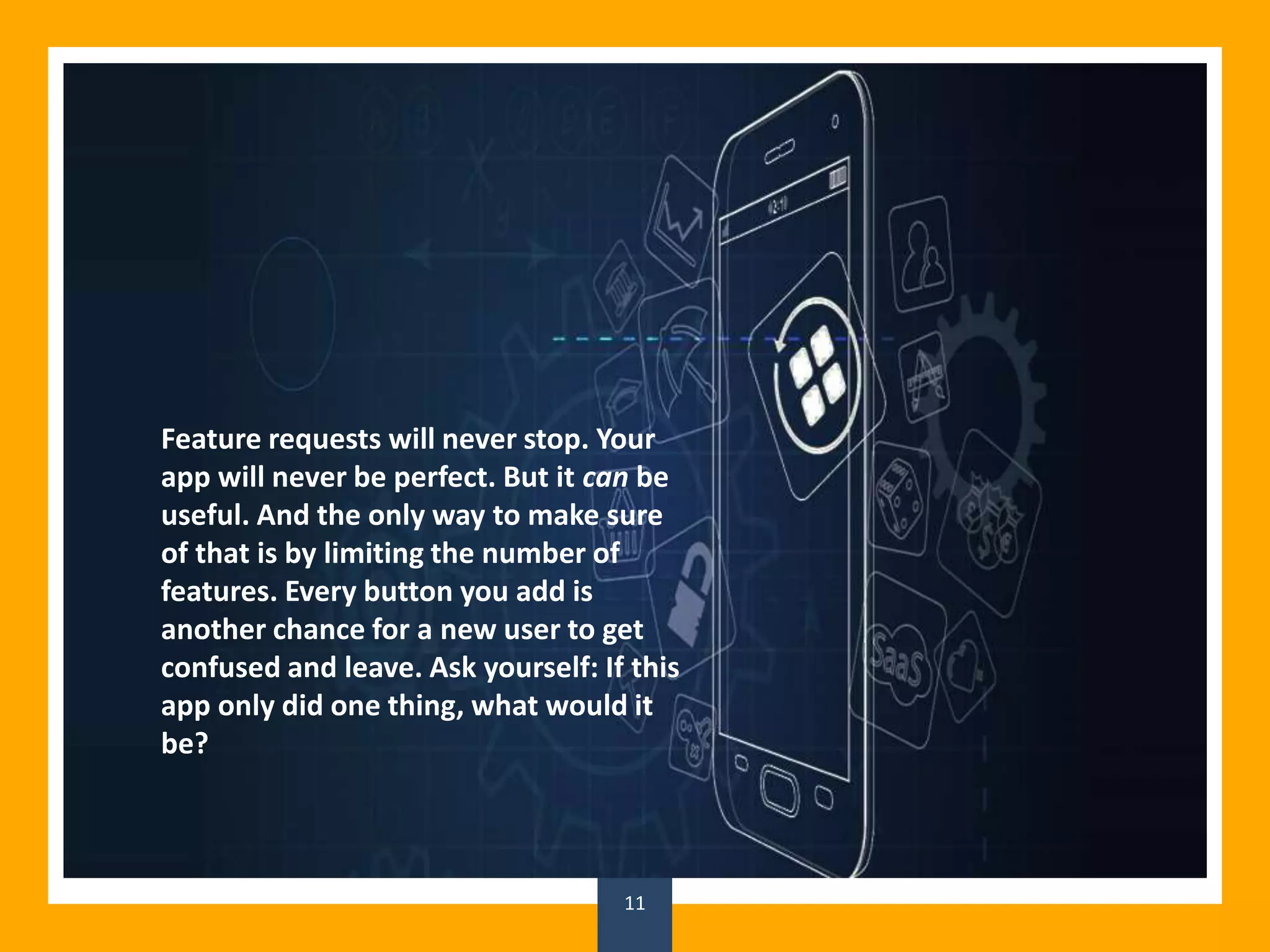 11
Feature requests will never stop. Your
app will never be perfect. But it can be
useful. And the only way to make sure
of that is by limiting the number of
features. Every button you add is
another chance for a new user to get
confused and leave. Ask yourself: If this
app only did one thing, what would it
be?
 