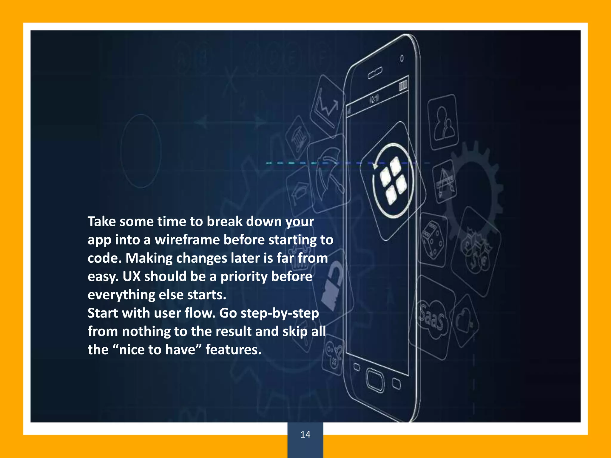 14
Take some time to break down your
app into a wireframe before starting to
code. Making changes later is far from
easy. UX should be a priority before
everything else starts.
Start with user flow. Go step-by-step
from nothing to the result and skip all
the “nice to have” features.
 