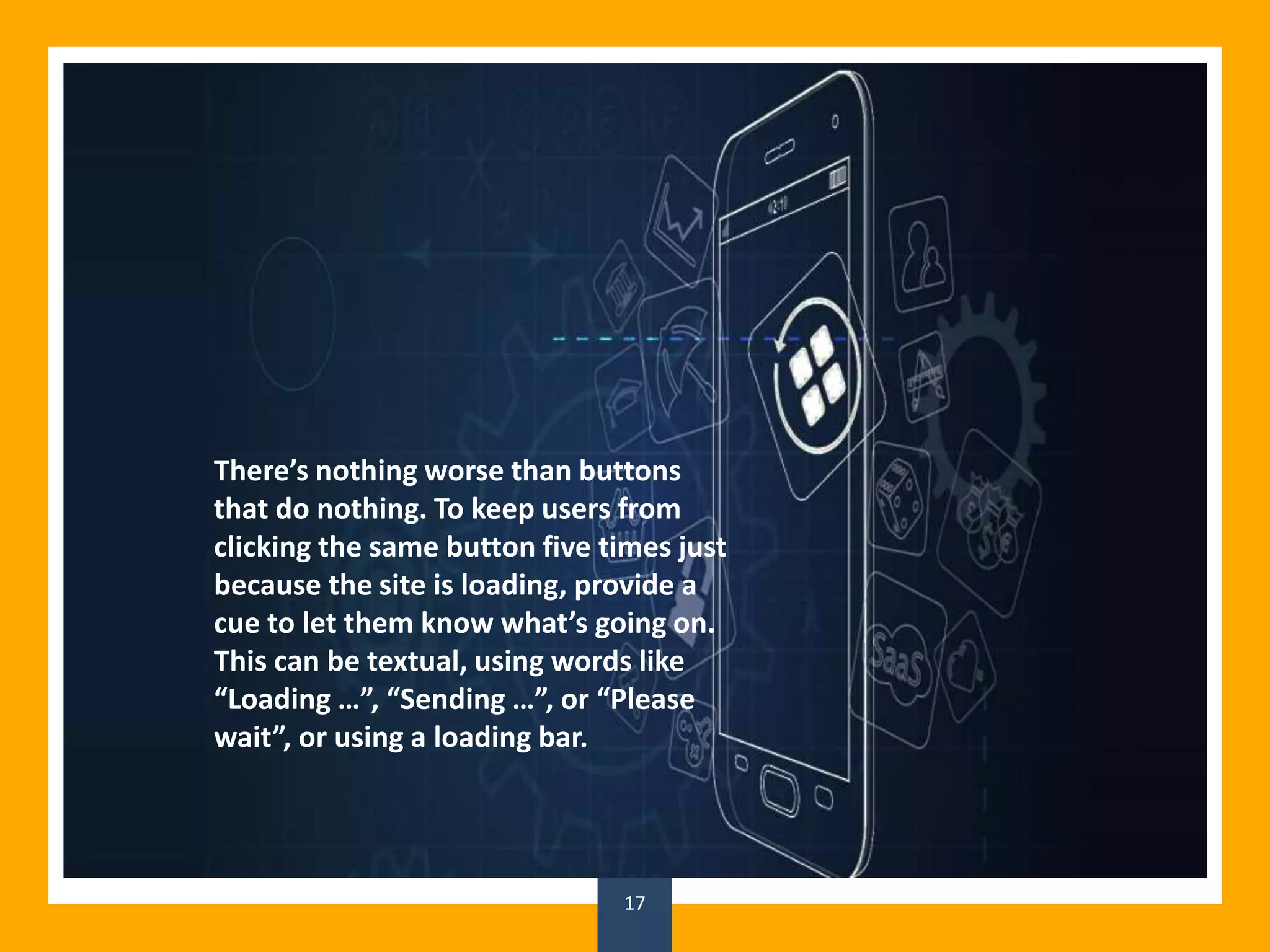17
There’s nothing worse than buttons
that do nothing. To keep users from
clicking the same button five times just
because the site is loading, provide a
cue to let them know what’s going on.
This can be textual, using words like
“Loading …”, “Sending …”, or “Please
wait”, or using a loading bar.
 