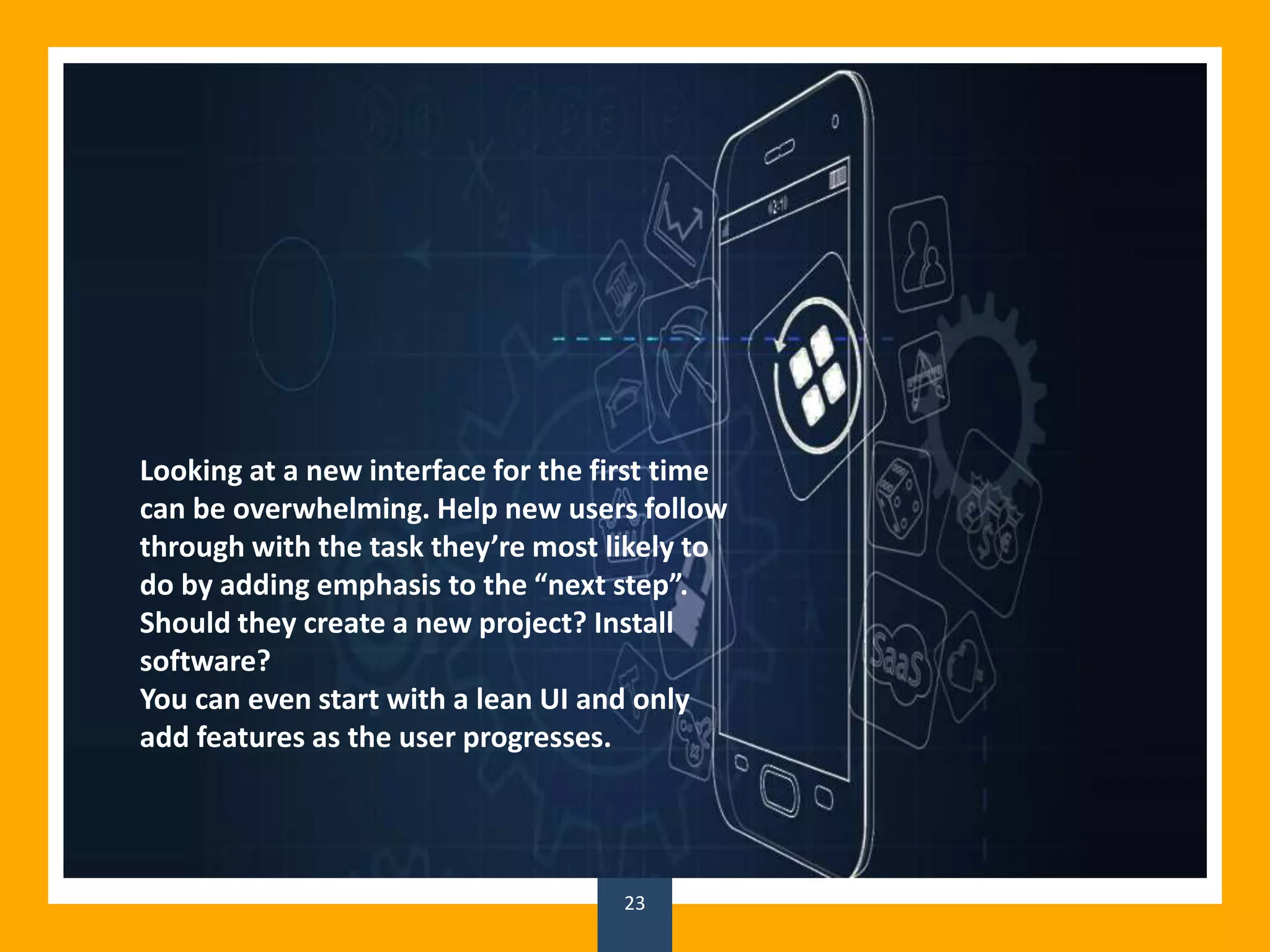 23
Looking at a new interface for the first time
can be overwhelming. Help new users follow
through with the task they’re most likely to
do by adding emphasis to the “next step”.
Should they create a new project? Install
software?
You can even start with a lean UI and only
add features as the user progresses.
 