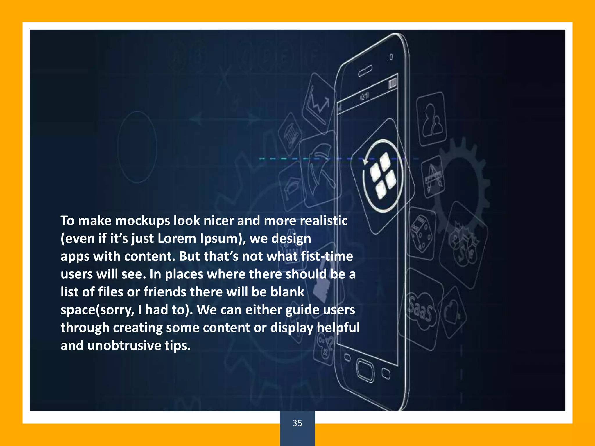 35
To make mockups look nicer and more realistic
(even if it’s just Lorem Ipsum), we design
apps with content. But that’s not what fist-time
users will see. In places where there should be a
list of files or friends there will be blank
space(sorry, I had to). We can either guide users
through creating some content or display helpful
and unobtrusive tips.
 