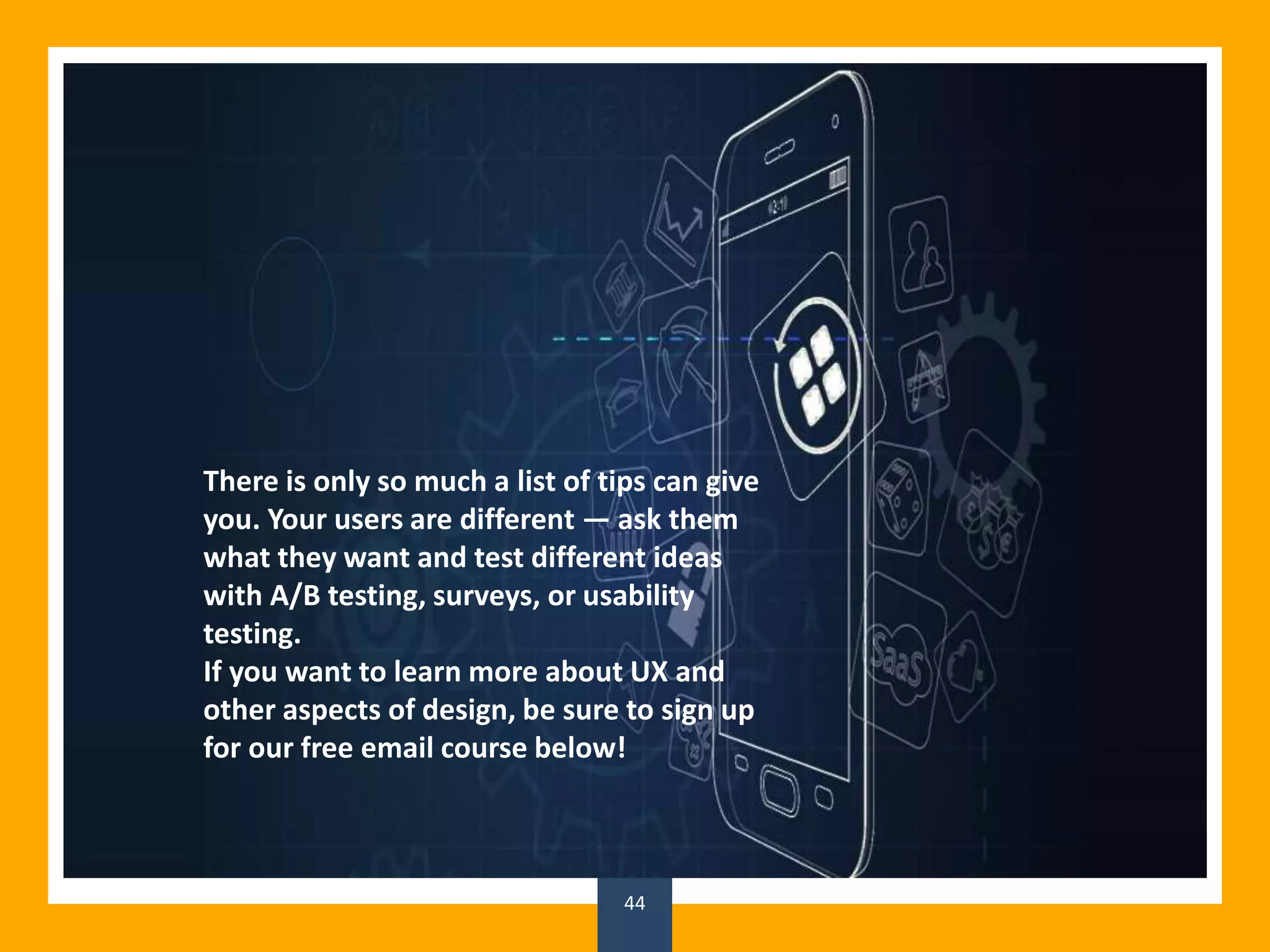 44
There is only so much a list of tips can give
you. Your users are different — ask them
what they want and test different ideas
with A/B testing, surveys, or usability
testing.
If you want to learn more about UX and
other aspects of design, be sure to sign up
for our free email course below!
 