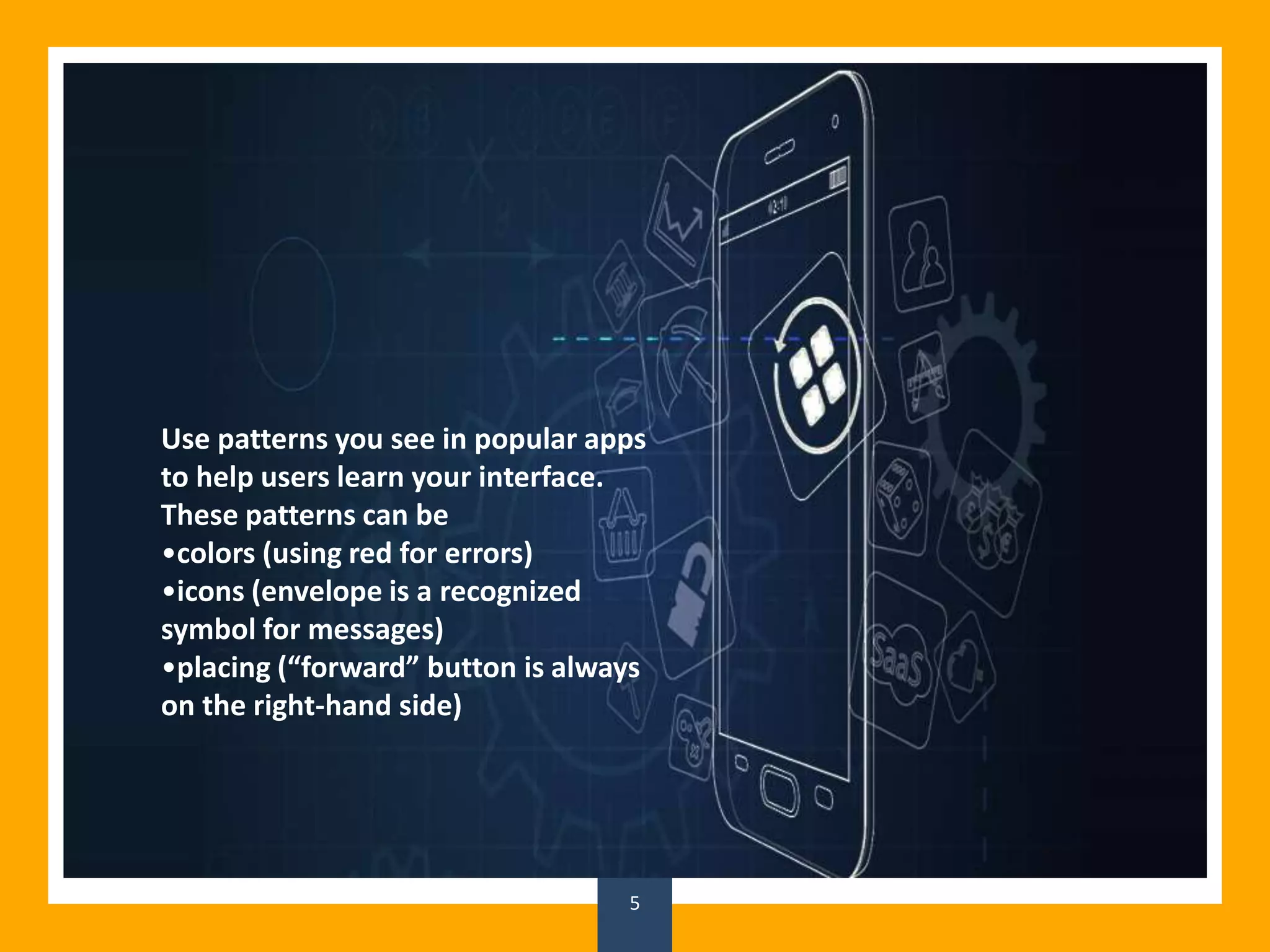 5
Use patterns you see in popular apps
to help users learn your interface.
These patterns can be
•colors (using red for errors)
•icons (envelope is a recognized
symbol for messages)
•placing (“forward” button is always
on the right-hand side)
 
