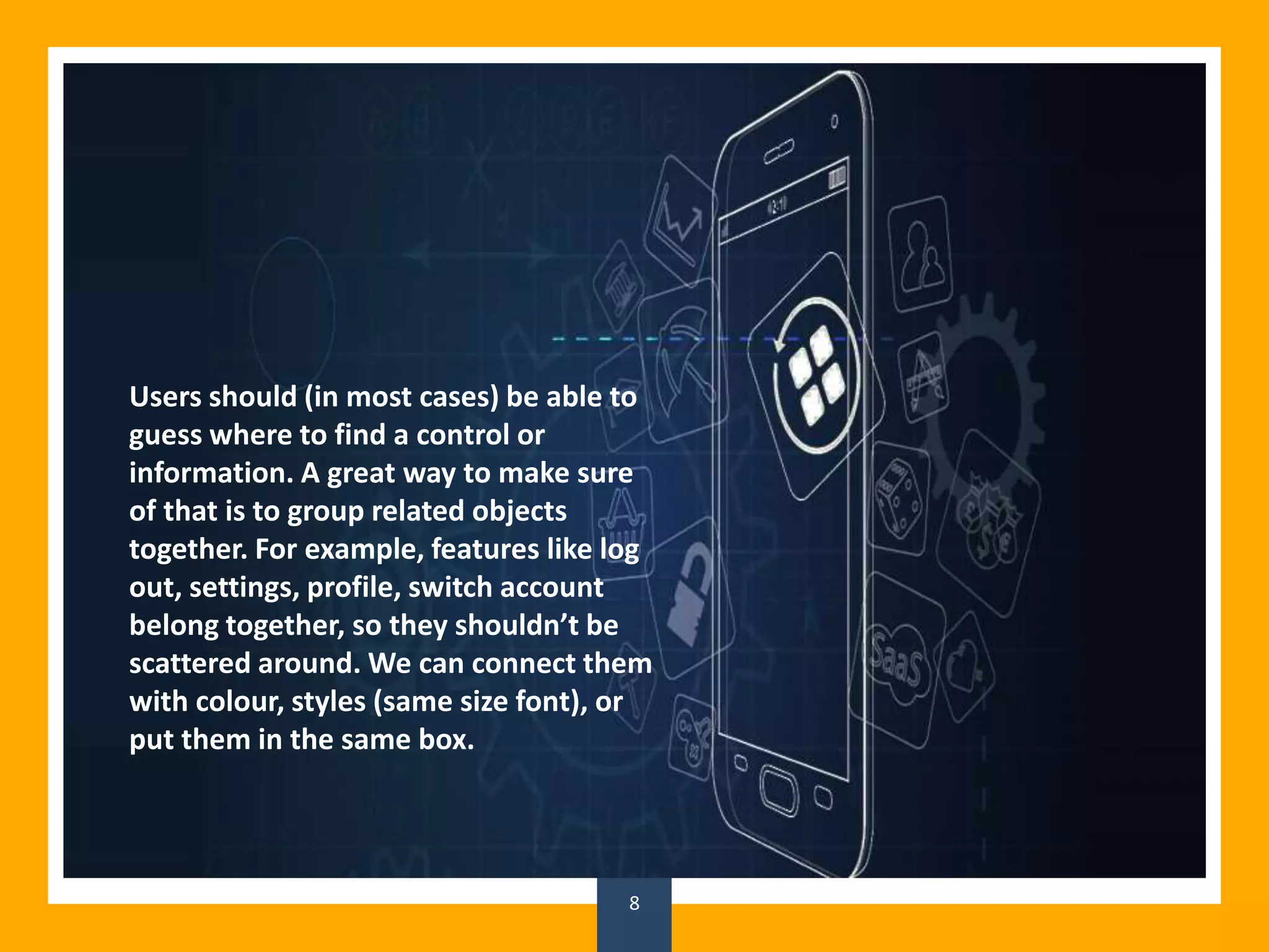 8
Users should (in most cases) be able to
guess where to find a control or
information. A great way to make sure
of that is to group related objects
together. For example, features like log
out, settings, profile, switch account
belong together, so they shouldn’t be
scattered around. We can connect them
with colour, styles (same size font), or
put them in the same box.
 