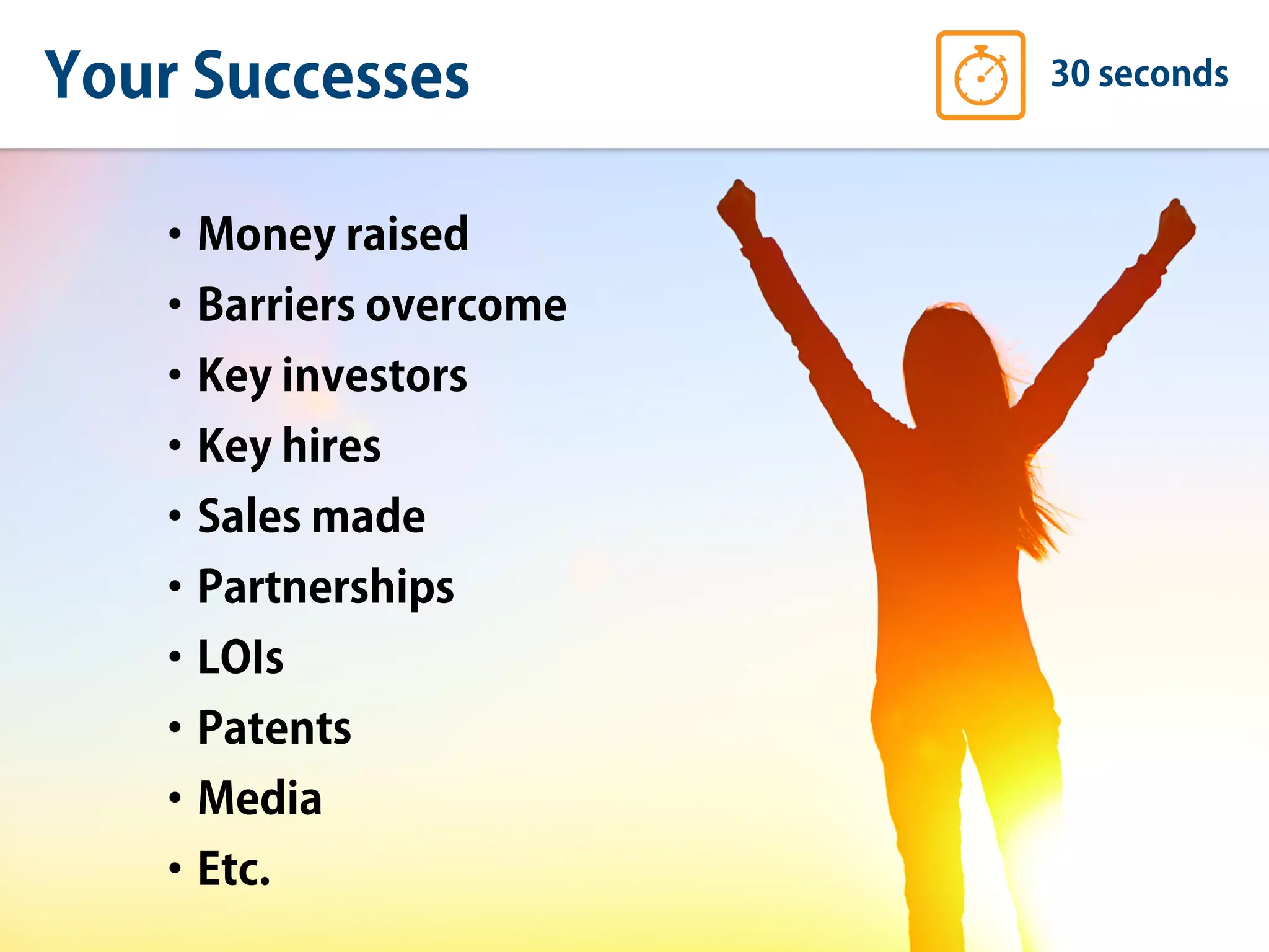 Your Successes 30 seconds
•Money raised
•Barriers overcome
•Key investors
•Key hires
•Sales made
•Partnerships
•LOIs
•Patents
•Media
•Etc.
 