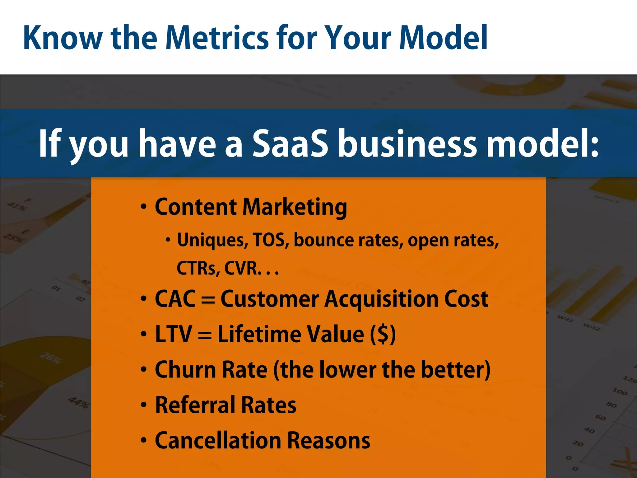 Know the Metrics for Your Model
If you have a SaaS business model:
•Content Marketing
•Uniques, TOS, bounce rates, open rates,
CTRs, CVR. . .
•CAC = Customer Acquisition Cost
•LTV = Lifetime Value ($)
•Churn Rate (the lower the better)
•Referral Rates
•Cancellation Reasons
 