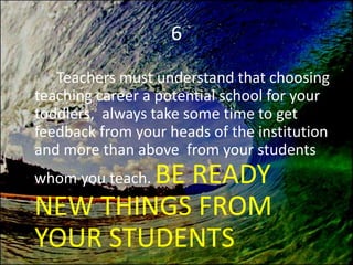 6
Teachers must understand that choosing
teaching career a potential school for your
toddlers, always take some time to get
feedback from your heads of the institution
and more than above from your students
whom you teach. BE READY
NEW THINGS FROM
YOUR STUDENTS
 