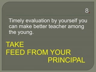 Timely evaluation by yourself you
can make better teacher among
the young.
TAKE
FEED FROM YOUR
PRINCIPAL
 