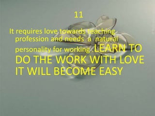 11
It requires love towards teaching
profession and needs a natural
personality for working .LEARN TO
DO THE WORK WITH LOVE
IT WILL BECOME EASY
 