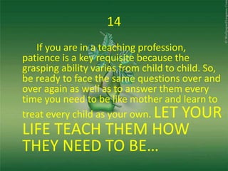 14
If you are in a teaching profession,
patience is a key requisite because the
grasping ability varies from child to child. So,
be ready to face the same questions over and
over again as well as to answer them every
time you need to be like mother and learn to
treat every child as your own. LET YOUR
LIFE TEACH THEM HOW
THEY NEED TO BE…
 