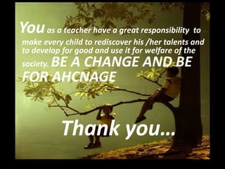 Youas a teacher have a great responsibility to
make every child to rediscover his /her talents and
to develop for good and use it for welfare of the
society. BE A CHANGE AND BE
FOR AHCNAGE
Thank you…
 