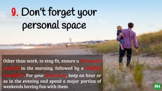 9. Don’t forget your
personal space
Other than work, to stay fit, ensure a 30-minute
workout in the morning, followed by a healthy
breakfast. For your loved ones, keep an hour or
so in the evening and spend a major portion of
weekends having fun with them.
 