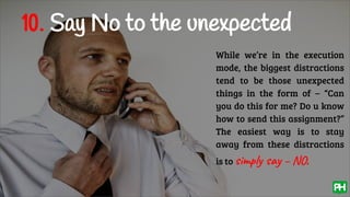 10. Say No to the unexpected
While we’re in the execution
mode, the biggest distractions
tend to be those unexpected
things in the form of – “Can
you do this for me? Do u know
how to send this assignment?”
The easiest way is to stay
away from these distractions
is to simply say – NO.
 