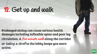 12. Get up and walk
Prolonged sitting can cause serious health
damages including inflexible spine and poor leg
circulation. A five minute walk along the corridor
or taking a stroll to the lobby keeps you more
active.
 