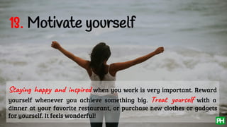 13. Motivate yourself
Staying happy and inspired when you work is very important. Reward
yourself whenever you achieve something big. Treat yourself with a
dinner at your favorite restaurant, or purchase new clothes or gadgets
for yourself. It feels wonderful!
 