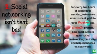 2. Social
networking
isn’t that
bad
For every two hours
of continuous
working, take a two
minute sneak peek to
your Facebookand
LinkedIn profiles.
This habit suffices
your social
networking curiosity
and helps you focus
on your work.
 