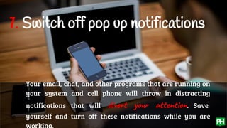 7. Switch off pop up notifications
Your email, chat, and other programs that are running on
your system and cell phone will throw in distracting
notifications that will divert your attention. Save
yourself and turn off these notifications while you are
 
