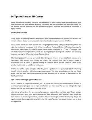 14 Tips to Start an EU Career
Please note that the following transcript has been edited to make reading easier and may slightly differ
from what was said in the webinar recording. Disclaimer: We aim to ensure a high level of accuracy, but
the webinar and the transcript are for information purposes only and they cannot be considered as
legally binding.
Speaker: András Baneth
Today, we will be spending one hour with various ideas and tips and hopefully, you will find it useful and
relevant in terms of your career prospects and in how to advance your future in EU affairs.
This is Andràs Baneth live from Brussels and I am going to be sharing with you 14 tips to optimize and
make the most out of your career in EU affairs. I am a Senior Partner at Online EU Training. You might be
familiar with the Ultimate EU Test Book, which I wrote, and is currently in its 11th
and 12th
editions. I also
run the European Training Academy, which is a training company dealing with EU affairs and providing
corporate training for different private and public clients.
When talking about EU careers, we recently did a little poster in terms of how EU officials are viewed by
themselves, their spouses, their bosses and others. The reason is that there is quite a range of
perceptions when it comes to people working in European affairs and on European Union issues,
whether that is inside or outside the institutions.
Another nice poster I came across the other day, shows a gentleman who spent his last £500 advertising
himself, trying to look for a job in this very unique manner. This is not an endorsement that you should
do the same but there are ways to promote yourself, which are just as efficient as the billboard of this
British gentleman.
Tip # 1: Which is the right type of job for you?
This is a little bit of a high level approach but I do find it very relevant and important that in terms of
your longer career prospect and your job satisfaction, you make sure that you are sitting in the right
position and that you are doing the right type of job.
Let’s look at a few ideas. Are you more of anorganiser type or of an analytical type? This is an over
simplification and a quite blunt way of approaching your personality type. However, many people are
more inclined to be an organiser type, whether they are more agile and like fast moving things, like
myself, instead of an analytical type, which is the PhD type of person, who would sit down and go deep
into a given file.
 