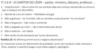 Tt 1.6-9 - O CARÁTER DO LÍDER – pastor, ministro, diácono, professor …
1. Irrepreensível – não se acha em sua conduta algo que mereça repreensão ou censura
que o coloque em descrédito.
2. Marido de uma só mulher – fidelidade conjugal
3. Não orgulhoso – ser humilde, não se considera autosuficiente “eu me basto”
4. Não é briguento – não incita a contenda
5. Não é apegado ao vinho – não é dominado pelo álcool
6. Não é violento – ver tabela
7. Nem ávido (muito desejoso) por lucros desonestos
Partilha 19: Há diferença entre lucro e negócio desonestos?
Ex: maximizar lucros em detrimento da qualidade, lucrar sem produzir nada, honesto x
ético, explorar o operário (pago o que todos pagam), agiotagem…
 
