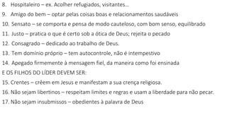 8. Hospitaleiro – ex. Acolher refugiados, visitantes…
9. Amigo do bem – optar pelas coisas boas e relacionamentos saudáveis
10. Sensato – se comporta e pensa de modo cauteloso, com bom senso, equilibrado
11. Justo – pratica o que é certo sob a ótica de Deus; rejeita o pecado
12. Consagrado – dedicado ao trabalho de Deus.
13. Tem domínio próprio – tem autocontrole, não é intempestivo
14. Apegado firmemente à mensagem fiel, da maneira como foi ensinada
E OS FILHOS DO LÍDER DEVEM SER:
15. Crentes – crêem em Jesus e manifestam a sua crença religiosa.
16. Não sejam libertinos – respeitam limites e regras e usam a liberdade para não pecar.
17. Não sejam insubmissos – obedientes à palavra de Deus
 