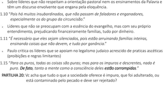  Sobre líderes que não respeitam a orientação pastoral nem os ensinamentos da Palavra e
têm um discurso envolvente que engana pela eloquência.
1.10 “Pois há muitos insubordinados, que não passam de faladores e enganadores,
especialmente os do grupo da circuncisão.”
 Líderes que não se preocupam com a essência do evangelho, mas com seu próprio
entendimento, prejudicando financeiramente famílias, tudo por dinheiro.
1.11 “É necessário que eles sejam silenciados, pois estão arruinando famílias inteiras,
ensinando coisas que não devem, e tudo por ganância.”
 Paulo critica os líderes que se apoiam no legalismo judaico acrescido de praticas ascéticas
(proibições e regras limitantes)
1.15 “Para os puros, todas as coisas são puras; mas para os impuros e descrentes, nada é
puro. De fato, tanto a mente como a consciência deles estão corrompidas.”
PARTILHA 20: Vc acha que tudo o que a sociedade oferece é impuro, que foi adulterado, ou
está contaminado pelo pecado e deve ser rejeitado?
 