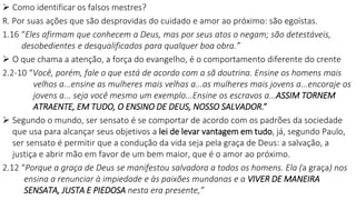  Como identificar os falsos mestres?
R. Por suas ações que são desprovidas do cuidado e amor ao próximo: são egoístas.
1.16 “Eles afirmam que conhecem a Deus, mas por seus atos o negam; são detestáveis,
desobedientes e desqualificados para qualquer boa obra.”
 O que chama a atenção, a força do evangelho, é o comportamento diferente do crente
2.2-10 “Você, porém, fale o que está de acordo com a sã doutrina. Ensine os homens mais
velhos a...ensine as mulheres mais velhas a...as mulheres mais jovens a...encoraje os
jovens a... seja você mesmo um exemplo...Ensine os escravos a...ASSIM TORNEM
ATRAENTE, EM TUDO, O ENSINO DE DEUS, NOSSO SALVADOR.”
 Segundo o mundo, ser sensato é se comportar de acordo com os padrões da sociedade
que usa para alcançar seus objetivos a lei de levar vantagem em tudo, já, segundo Paulo,
ser sensato é permitir que a condução da vida seja pela graça de Deus: a salvação, a
justiça e abrir mão em favor de um bem maior, que é o amor ao próximo.
2.12 “Porque a graça de Deus se manifestou salvadora a todos os homens. Ela (a graça) nos
ensina a renunciar à impiedade e às paixões mundanas e a VIVER DE MANEIRA
SENSATA, JUSTA E PIEDOSA nesta era presente,”
 