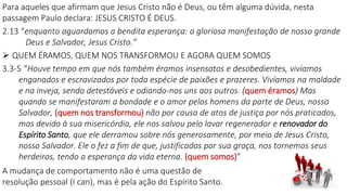 Para aqueles que afirmam que Jesus Cristo não é Deus, ou têm alguma dúvida, nesta
passagem Paulo declara: JESUS CRISTO É DEUS.
2.13 “enquanto aguardamos a bendita esperança: a gloriosa manifestação de nosso grande
Deus e Salvador, Jesus Cristo.”
 QUEM ÉRAMOS, QUEM NOS TRANSFORMOU E AGORA QUEM SOMOS
3.3-5 “Houve tempo em que nós também éramos insensatos e desobedientes, vivíamos
enganados e escravizados por toda espécie de paixões e prazeres. Vivíamos na maldade
e na inveja, sendo detestáveis e odiando-nos uns aos outros. (quem éramos) Mas
quando se manifestaram a bondade e o amor pelos homens da parte de Deus, nosso
Salvador, (quem nos transformou) não por causa de atos de justiça por nós praticados,
mas devido à sua misericórdia, ele nos salvou pelo lavar regenerador e renovador do
Espírito Santo, que ele derramou sobre nós generosamente, por meio de Jesus Cristo,
nosso Salvador. Ele o fez a fim de que, justificados por sua graça, nos tornemos seus
herdeiros, tendo a esperança da vida eterna. (quem somos)”
A mudança de comportamento não é uma questão de
resolução pessoal (I can), mas é pela ação do Espírito Santo.
 