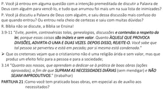 P. Você já entrou em alguma questão com a intenção premeditada de discutir a Palavra de
Deus com alguém para vencê-lo, e tudo que arrumou foi mais um na sua lista de inimizades?
P. Você já discutiu a Palavra de Deus com alguém, e saiu dessa discussão mais confuso do
que quando entrou? Ou entrou nela cheio de certezas e saiu com muitas dúvidas?
R. Bíblia não se discute, a Bíblia se Ensina!
3.9-11 “Evite, porém, controvérsias tolas, genealogias, discussões e contendas a respeito da
lei, porque essas coisas são inúteis e sem valor. Quanto ÀQUELE QUE PROVOCA
DIVISÕES, ADVIRTA-O UMA E DUAS VEZES. DEPOIS DISSO, REJEITE-O. Você sabe que
tal pessoa se perverteu e está em pecado; por si mesma está condenada.”
 Que os cretenses vejam que o cristianismo não é uma religião árida e sem valor, mas que
produz um efeito feliz para a pessoa e para a sociedade;
3.14 “Quanto aos nossos, que aprendam a dedicar-se à prática de boas obras (ações
aprovadas), a fim de que SUPRAM AS NECESSIDADES DIÁRIAS (sem mendigar) e NÃO
SEJAM IMPRODUTIVOS.” (trabalhar)
PARTILHA 21 :Como você tem praticado boas obras, em especial as de auxílio aos
necessitados?
 