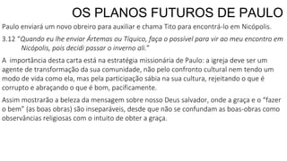 OS PLANOS FUTUROS DE PAULO
Paulo enviará um novo obreiro para auxiliar e chama Tito para encontrá-lo em Nicópolis.
3.12 “Quando eu lhe enviar Ártemas ou Tíquico, faça o possível para vir ao meu encontro em
Nicópolis, pois decidi passar o inverno ali.”
A importância desta carta está na estratégia missionária de Paulo: a igreja deve ser um
agente de transformação da sua comunidade, não pelo confronto cultural nem tendo um
modo de vida como ela, mas pela participação sábia na sua cultura, rejeitando o que é
corrupto e abraçando o que é bom, pacificamente.
Assim mostrarão a beleza da mensagem sobre nosso Deus salvador, onde a graça e o “fazer
o bem” (as boas obras) são inseparáveis, desde que não se confundam as boas-obras como
observâncias religiosas com o intuito de obter a graça.
 