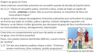 Origem da Igreja em Creta
Havia cretenses convertidos presentes em Jerusalém quando da descida do Espírito Santo.
At 2.5,11 “Havia em Jerusalém judeus, tementes a Deus, vindos de todas as nações do
mundo...cretenses e árabes. Nós os ouvimos declarar as maravilhas de Deus em
nossa própria língua! “
As igrejas sofriam ataques de pregadores itinerantes judaizantes que confundiam lei e graça
ao ensinar que todos os cristãos, judeus e gentios, estavam obrigados a guardar a lei
Mosaica, ou de líderes cristãos ignorantes que abusavam da graça de Deus transformando-a
em licenciosidade.(licença, desregramento, depravação)
Creta tinha um comportamento social que não podia se repetir
na Igreja, uma má fama proverbial.
Paulo, cita o poeta cretense Epimênides (600 aC), a quem chama
de “profeta”:
1.12 “Um dos seus próprios profetas chegou a dizer: "Cretenses,
sempre mentirosos, feras malignas, glutões preguiçosos".
O paradoxo de Epimênides
 