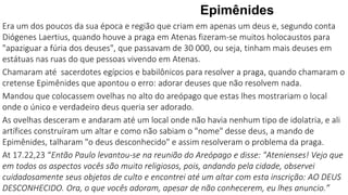 Epimênides
Era um dos poucos da sua época e região que criam em apenas um deus e, segundo conta
Diógenes Laertius, quando houve a praga em Atenas fizeram-se muitos holocaustos para
"apaziguar a fúria dos deuses", que passavam de 30 000, ou seja, tinham mais deuses em
estátuas nas ruas do que pessoas vivendo em Atenas.
Chamaram até sacerdotes egípcios e babilônicos para resolver a praga, quando chamaram o
cretense Epimênides que apontou o erro: adorar deuses que não resolvem nada.
Mandou que colocassem ovelhas no alto do areópago que estas lhes mostrariam o local
onde o único e verdadeiro deus queria ser adorado.
As ovelhas desceram e andaram até um local onde não havia nenhum tipo de idolatria, e ali
artífices construíram um altar e como não sabiam o "nome" desse deus, a mando de
Epimênides, talharam "o deus desconhecido" e assim resolveram o problema da praga.
At 17.22,23 “Então Paulo levantou-se na reunião do Areópago e disse: "Atenienses! Vejo que
em todos os aspectos vocês são muito religiosos, pois, andando pela cidade, observei
cuidadosamente seus objetos de culto e encontrei até um altar com esta inscrição: AO DEUS
DESCONHECIDO. Ora, o que vocês adoram, apesar de não conhecerem, eu lhes anuncio.”
 