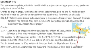 QUEM ERA TITO
Tito era um evangelista, não tinha residência fixa, viajava de um lugar para outro, ajudando
as igrejas e os apóstolos.
Crente de origem grega, familiarizado com os judaizantes, pois no ano 47 havia ido com
Paulo e Barnabé ao Concilio de Jerusalém onde esta heresia fora tema de discusão
Gl 2.1,3 “Catorze anos depois, subi novamente a Jerusalém, dessa vez com Barnabé, levando
também Tito comigo. Mas nem mesmo Tito, que estava comigo, foi obrigado a
circuncidar-se, apesar de ser grego.”
Crente:
1.3,4 “...por meio da pregação a mim confiada por ordem de Deus, nosso
Salvador, a Tito, meu verdadeiro filho em nossa fé comum...”
Tito auxiliou na oferta para os santos (1Co 2.1-9;7.8-12;12.18), levou o relatório sobre a
igreja em Corinto (2 Co 2.12,13; 7.5-16) e a 2ª carta aos Corintios (2Co 8.16-24)
Tito é citado 9 vezes na 2Co, a última é dada por Paulo da 2ª prisão em Roma:
2Tm 4.10 “...Demas...abandonou-me e foi para Tessalônica...e Tito, para a Dalmácia.”
 