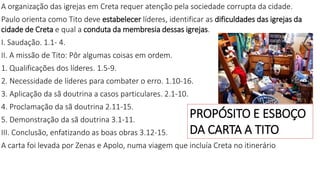 A organização das igrejas em Creta requer atenção pela sociedade corrupta da cidade.
Paulo orienta como Tito deve estabelecer líderes, identificar as dificuldades das igrejas da
cidade de Creta e qual a conduta da membresia dessas igrejas.
I. Saudação. 1.1- 4.
II. A missão de Tito: Pôr algumas coisas em ordem.
1. Qualificações dos líderes. 1.5-9.
2. Necessidade de líderes para combater o erro. 1.10-16.
3. Aplicação da sã doutrina a casos particulares. 2.1-10.
4. Proclamação da sã doutrina 2.11-15.
5. Demonstração da sã doutrina 3.1-11.
III. Conclusão, enfatizando as boas obras 3.12-15.
A carta foi levada por Zenas e Apolo, numa viagem que incluía Creta no itinerário
PROPÓSITO E ESBOÇO
DA CARTA A TITO
 